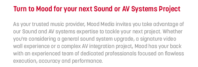 As your trusted music provider, Mood Media invites you take advantage of our Sound and AV systems expertise to tackle your next project. Whether you're considering a general sound system upgrade, a signature video wall experience or a complex AV integration project, Mood has your back with an experienced team of dedicated professionals focused on flawless execution, accuracy and performance. 