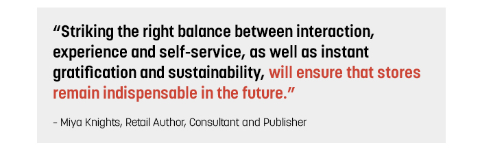 Striking the right balance between interaction, experience and self-service, as well as instant gratification and sustainability, will ensure that stores remain indispensable in the future. - Miya Knights, Retail Author, Consultant and Publisher